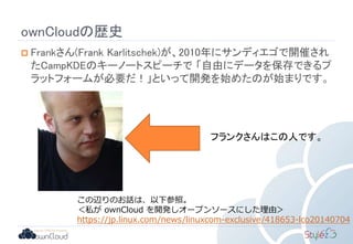 ownCloudの歴史
 Frankさん(Frank Karlitschek)が、2010年にサンディエゴで開催され
たCampKDEのキーノートスピーチで 「自由にデータを保存できるプ
ラットフォームが必要だ！」といって開発を始めたのが始まりです。
フランクさんはこの人です。
この辺りのお話は、以下参照。
＜私が ownCloud を開発しオープンソースにした理由＞
https://jp.linux.com/news/linuxcom-exclusive/418653-lco20140704
 
