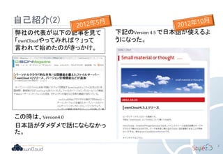 自己紹介(2)
2
この時は、Version4.0
日本語がダメダメで話にならなかっ
た。
弊社の代表が以下の記事を見て
「ownCloudやってみれば？」って
言われて始めたのがきっかけ。
下記のVersion 4.5 で日本語が使えるよ
うになった。
 