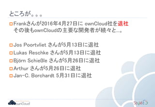 ところが。。。
Frankさんが2016年4月27日に ownCloud社を退社
その後もownCloudの主要な開発者が続々と...。
Jos Poortvliet さんが5月13日に退社
Lukas Reschke さんが5月13日に退社
Björn Schießle さんが5月26日に退社
Arthur さんが5月26日に退社
Jan-C. Borchardt 5月31日に退社
 