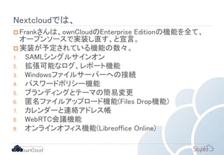 Nextcloudでは、
 Frankさんは、ownCloudのEnterprise Editionの機能を全て、
オープンソースで実装し直す、と宣言。
 実装が予定されている機能の数々。
1. SAMLシングルサインオン
2. 拡張可能なログ、レポート機能
3. Windowsファイルサーバーへの接続
4. パスワードポリシー機能
5. ブランディングとテーマの簡易変更
6. 匿名ファイルアップロード機能(Files Drop機能)
7. カレンダーと連絡アドレス帳
8. WebRTC会議機能
9. オンラインオフィス機能(Libreoffice Online)
 