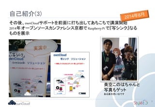 自己紹介(3)
3
その後、ownCloudサポートを前面に打ち出してあちこちで講演開始
2014年 オープンソースカンファレンス京都で Raspberry Pi で『写シンク』なる
ものを展示
美空このはちゃんと
写真もゲット
ある夏の思い出です
 