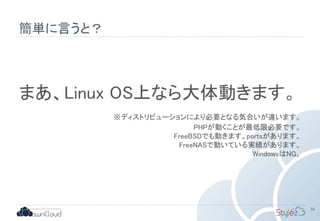 簡単に言うと？
39
まあ、Linux OS上なら大体動きます。
※ディストリビューションにより必要となる気合いが違います。
PHPが動くことが最低限必要です。
FreeBSDでも動きます。portsがあります。
FreeNASで動いている実績があります。
WindowsはNG。
 