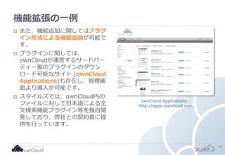 機能拡張の一例
ownCloud Applications -
http://apps.owncloud.com
 また、機能追加に関してはプラグ
イン形式による機能追加が可能で
す。
 プラグインに関しては、
ownCloudが運営するサードパー
ティー製のプラグインのダウン
ロード可能なサイト (ownCloud
Applications)も存在し、管理画
面より導入が可能です。
 スタイルズでは、ownCloud内の
ファイルに対して日本語による全
文検索機能プラグイン等を独自開
発しており、弊社との契約者に提
供を行っています。
47
 