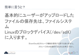 簡単に言うと？
50
基本的にユーザーがアップロードした
ファイルの保存先は、ファイルシステ
ム
Linuxのブロックデバイス(/dev/sdX)
に入ります。
※ownCloudはストレージ機能を提供する訳ではありません。
ストレージのUIを提供するものとお考え下さい。
 