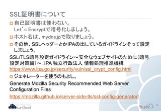 SSL証明書について
 自己証明書は使わない。
Let’s Encryptで暗号化しましょう。
 ホスト名は、mydns.jpで取りましょう。
 その他、SSLヘッダーとかIPAの出しているガイドラインそって設定
しましょう。
SSL/TLS暗号設定ガイドライン～安全なウェブサイトのために（暗号
設定対策編）～：IPA 独立行政法人 情報処理推進機構
https://www.ipa.go.jp/security/vuln/ssl_crypt_config.html
 ジェネレーターを使うのもよし。
Generate Mozilla Security Recommended Web Server
Configuration Files
https://mozilla.github.io/server-side-tls/ssl-config-generator/
55
 