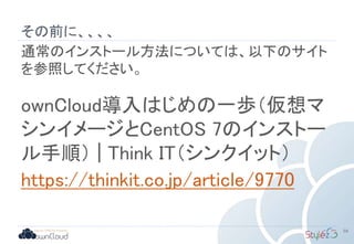 その前に、、、、
通常のインストール方法については、以下のサイト
を参照してください。
ownCloud導入はじめの一歩（仮想マ
シンイメージとCentOS 7のインストー
ル手順） | Think IT（シンクイット）
https://thinkit.co.jp/article/9770
59
 
