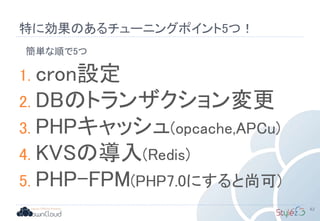 特に効果のあるチューニングポイント5つ！
62
1. cron設定
2. DBのトランザクション変更
3. PHPキャッシュ(opcache,APCu)
4. KVSの導入(Redis)
5. PHP-FPM(PHP7.0にすると尚可)
簡単な順で5つ
 