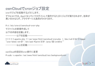 ownCloudでcronジョブ設定
cronでジョブを起動するようにします。
デフォルトでは、Ajaxになっていてログインして操作するたびにジョブが実行されます。効率が
悪いのみならず、ブラウザーにも負荷がかかります。
# vi /etc/cron.d/owncloud-cron-php
でファイルを新規作成して
以下の内容を記載します。
----------以下を記載--------------
* * * * * apache php -f /var/www/html/owncloud/cron.php > /dev/null 2>&1 || logger
"cron failed. ret=$? `/bin/awk '{print $1}' /proc/$$/cmdline`"
----------以上を記載--------------
ownCloudの設定をcron実行に変更
# sudo -u apache /var/www/html/owncloud/occ background:cron
64
 