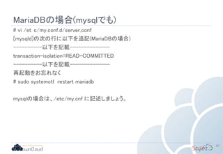 MariaDBの場合(mysqlでも)
# vi /et c/my.conf.d/server.conf
[mysqld]の次の行に以下を追記(MariaDBの場合)
----------以下を記載--------------
transaction-isolation=READ-COMMITTED
----------以下を記載--------------
再起動をお忘れなく
# sudo systemctl restart mariadb
mysqlの場合は、/etc/my.cnf に記述しましょう。
67
 
