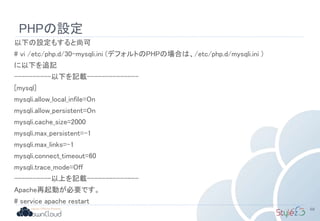PHPの設定
以下の設定もすると尚可
# vi /etc/php.d/30-mysqli.ini (デフォルトのPHPの場合は、/etc/php.d/mysqli.ini )
に以下を追記
----------以下を記載--------------
[mysql]
mysqli.allow_local_infile=On
mysqli.allow_persistent=On
mysqli.cache_size=2000
mysqli.max_persistent=-1
mysqli.max_links=-1
mysqli.connect_timeout=60
mysqli.trace_mode=Off
----------以上を記載--------------
Apache再起動が必要です。
# service apache restart
68
 