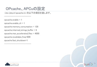 OPcache、APCuの設定
/etc/php.d/opcache.ini の以下の項目を直します。
------------------------
opcache.enable = 1
opcache.enable_cli = 1
opcache.memory_consumption = 128
opcache.interned_strings_buffer = 8
opcache.max_accelerated_files = 4000
opcache.revalidate_freq=600
opcache.fast_shutdown=1
------------------------
72
 
