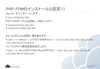 PHP-FPMのインストールと設定(1)
php-fpm をインストールします。
# yum install php-fpm
PHP-FPMデーモンを起動し、有効にします。
# systemctl start php-fpm
# systemctl enable php-fpm
php-fpmをsocket起動に書き換えます。
# sed -i -e 's#listen = 127.0.0.1:9000#listen = /var/run/php-fpm/php-fpm.sock#g'
/etc/php-fpm.d/www.conf
ついでにPATH環境変数を修正します。
# sed -i -e 's#;env[PATH].*#env[PATH] = /sbin:/bin:/usr/sbin:/usr/bin#g'
/etc/php-fpm.d/www.conf
79
 