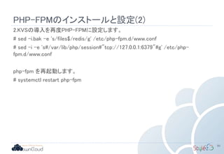 PHP-FPMのインストールと設定(2)
2.KVSの導入を再度PHP-FPMに設定します。
# sed -i.bak -e 's/files$/redis/g' /etc/php-fpm.d/www.conf
# sed -i -e 's#/var/lib/php/session#"tcp://127.0.0.1:6379"#g' /etc/php-
fpm.d/www.conf
php-fpm を再起動します。
# systemctl restart php-fpm
80
 