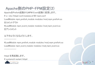 Apache側のPHP-FPM設定(2)
ApacheをPrefork起動からMPM Event起動に変更します。
# vi /etc/httpd/conf.modules.d/00-mpm.conf
LoadModule mpm_prefork_module modules/mod_mpm_prefork.so
をコメントアウト
#LoadModule mpm_event_module modules/mod_mpm_event.so
をアンコメント
以下のようになるようにします。
-----------
#LoadModule mpm_prefork_module modules/mod_mpm_prefork.so
LoadModule mpm_event_module modules/mod_mpm_event.so
-----------
httpd を再起動します。
# systemctl restart httpd
82
 