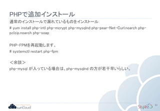 PHPで追加インストール
通常のインストールで漏れているものをインストール
# yum install php-intl php-mcrypt php-mysqlnd php-pear-Net-Curl.noarch php-
pclzip.noarch php-soap
PHP-FPMを再起動します。
# systemctl restart php-fpm
＜余談＞
php-mysql が入っている場合は、php-mysqlnd の方が若干早いらしい。
83
 