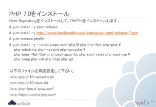 PHP 7.0をインストール
Remi Repositoryをインストールして、PHP7.0をインストールします。
# yum install -y epel-release
# yum install -y http://rpms.famillecollet.com/enterprise/remi-release-7.rpm
# yum remove php*
# yum install -y --enablerepo remi-php70 php php-fpm php-gmp 
php-mbstring php-mysqlnd php-opcache 
php-pear-Net-Curl php-pecl-apcu-bc php-pecl-redis php-pecl-zip 
php-soap php-intl php-ldap php-gd
以下のファイルを再度設定して下さい。
/etc/php.d/10-opcache.ini
/etc/php.d/40-apcu.ini
/etc/php-fpm.d/www.conf
/etc/httpd/conf.d/php.conf
84
 