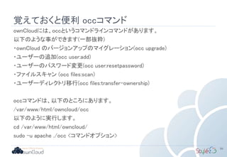 覚えておくと便利 occコマンド
ownCloudには、occというコマンドラインコマンドがあります。
以下のような事ができます(一部抜粋)
・ownCloud のバージョンアップのマイグレーション(occ upgrade)
・ユーザーの追加(occ user:add)
・ユーザーのパスワード変更(occ user:resetpassword)
・ファイルスキャン (occ files:scan)
・ユーザーディレクトリ移行(occ files:transfer-ownership)
occコマンドは、以下のところにあります。
/var/www/html/owncloud/occ
以下のように実行します。
cd /var/www/html/owncloud/
sudo –u apache ./occ <コマンドオプション>
86
 