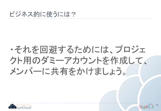 ビジネス的に使うには？
96
・それを回避するためには、プロジェ
クト用のダミーアカウントを作成して、
メンバーに共有をかけましょう。
 