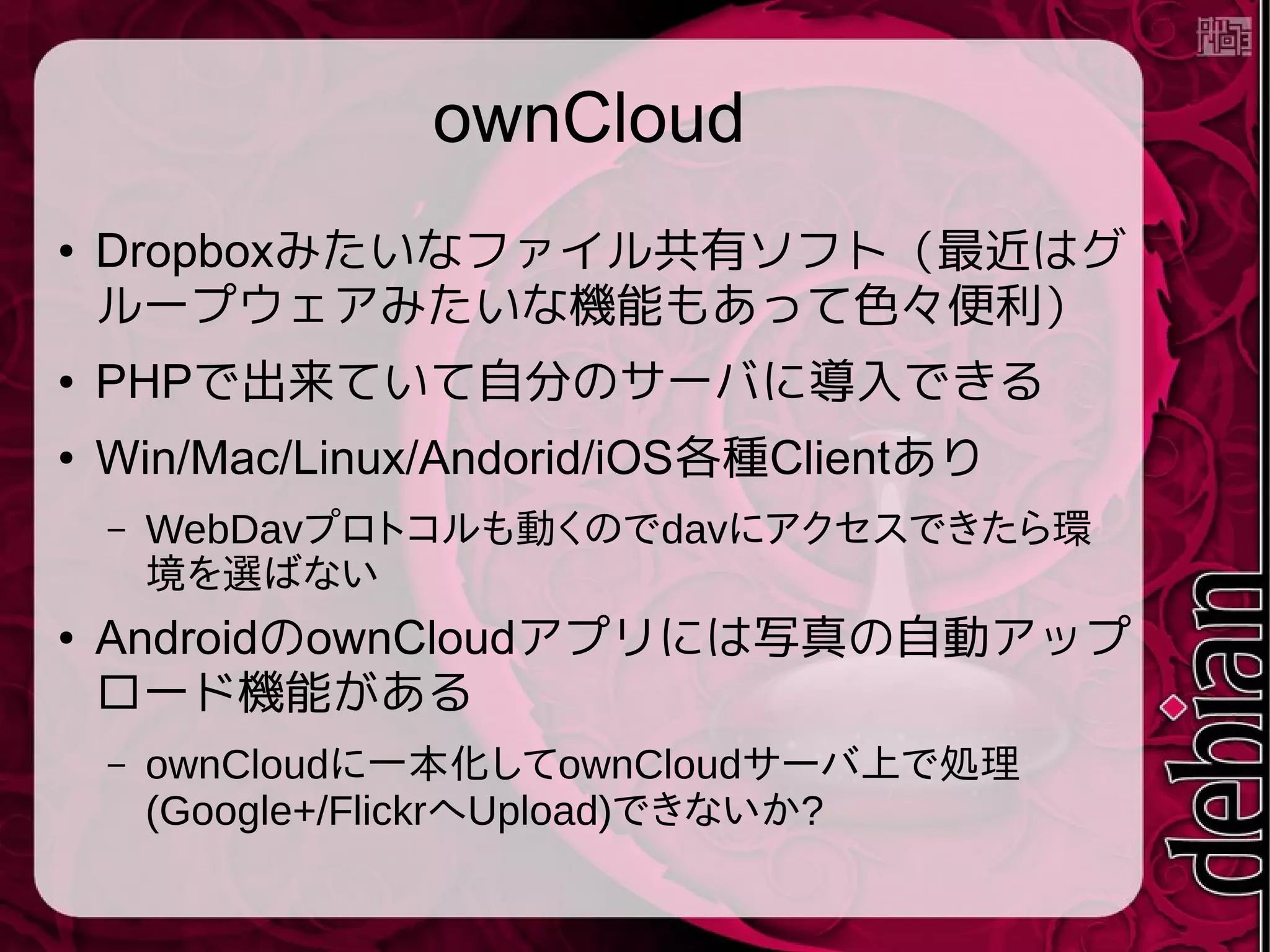 ownCloud
● Dropboxみたいなファイル共有ソフト（最近はグ
ループウェアみたいな機能もあって色々便利）
● PHPで出来ていて自分のサーバに導入できる
● Win/Mac/Linux/Andorid/iOS各種Clientあり
– WebDavプロトコルも動くのでdavにアクセスできたら環
境を選ばない
● AndroidのownCloudアプリには写真の自動アップ
ロード機能がある
– ownCloudに一本化してownCloudサーバ上で処理
(Google+/FlickrへUpload)できないか?
 