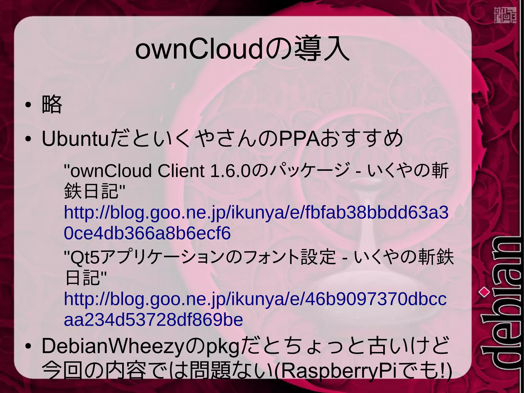 ownCloudの導入
● 略
● UbuntuだといくやさんのPPAおすすめ
"ownCloud Client 1.6.0のパッケージ - いくやの斬
鉄日記"
http://blog.goo.ne.jp/ikunya/e/fbfab38bbdd63a3
0ce4db366a8b6ecf6
"Qt5アプリケーションのフォント設定 - いくやの斬鉄
日記"
http://blog.goo.ne.jp/ikunya/e/46b9097370dbcc
aa234d53728df869be
● DebianWheezyのpkgだとちょっと古いけど
今回の内容では問題ない(RaspberryPiでも!)
 