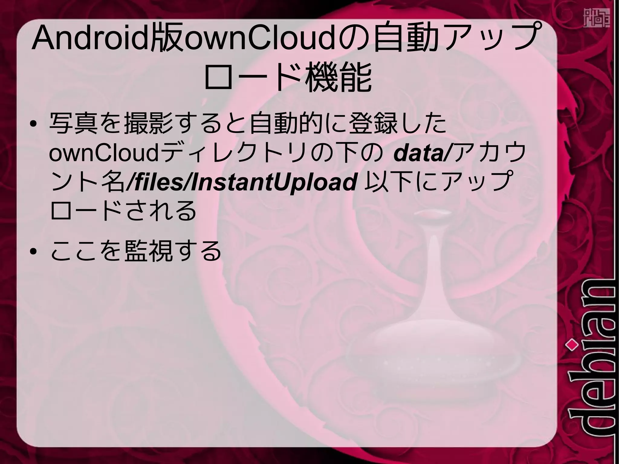 Android版ownCloudの自動アップ
ロード機能
● 写真を撮影すると自動的に登録した
ownCloudディレクトリの下の data/アカウ
ント名/files/InstantUpload 以下にアップ
ロードされる
● ここを監視する
 