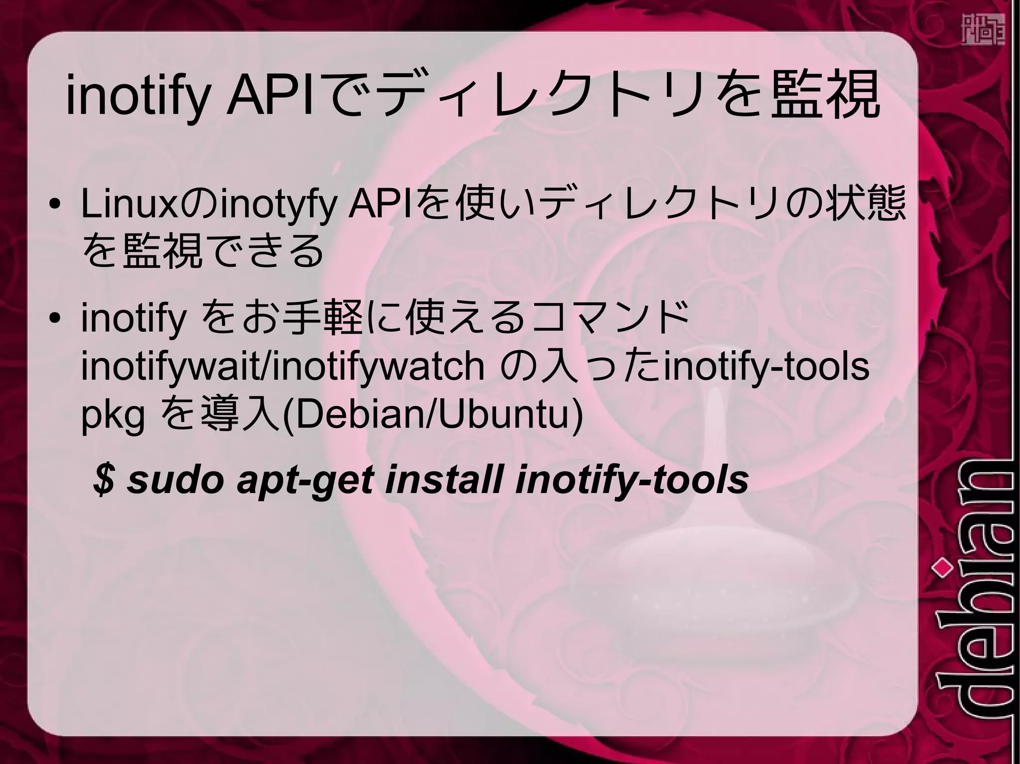 inotify APIでディレクトリを監視
● Linuxのinotyfy APIを使いディレクトリの状態
を監視できる
● inotify をお手軽に使えるコマンド
inotifywait/inotifywatch の入ったinotify-tools
pkg を導入(Debian/Ubuntu)
$ sudo apt-get install inotify-tools
 