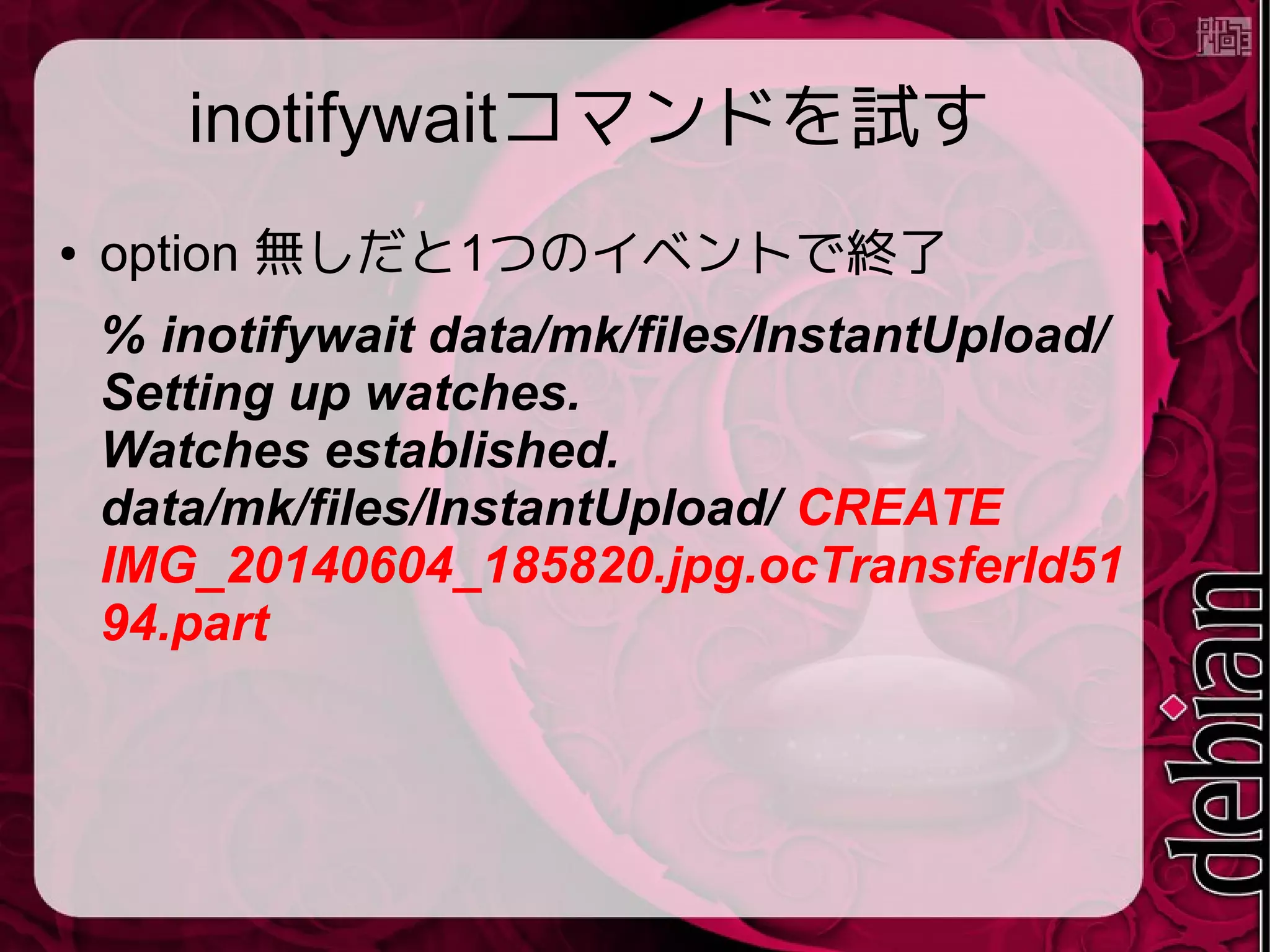 inotifywaitコマンドを試す
● option 無しだと1つのイベントで終了
% inotifywait data/mk/files/InstantUpload/
Setting up watches.
Watches established.
data/mk/files/InstantUpload/ CREATE
IMG_20140604_185820.jpg.ocTransferId51
94.part
 