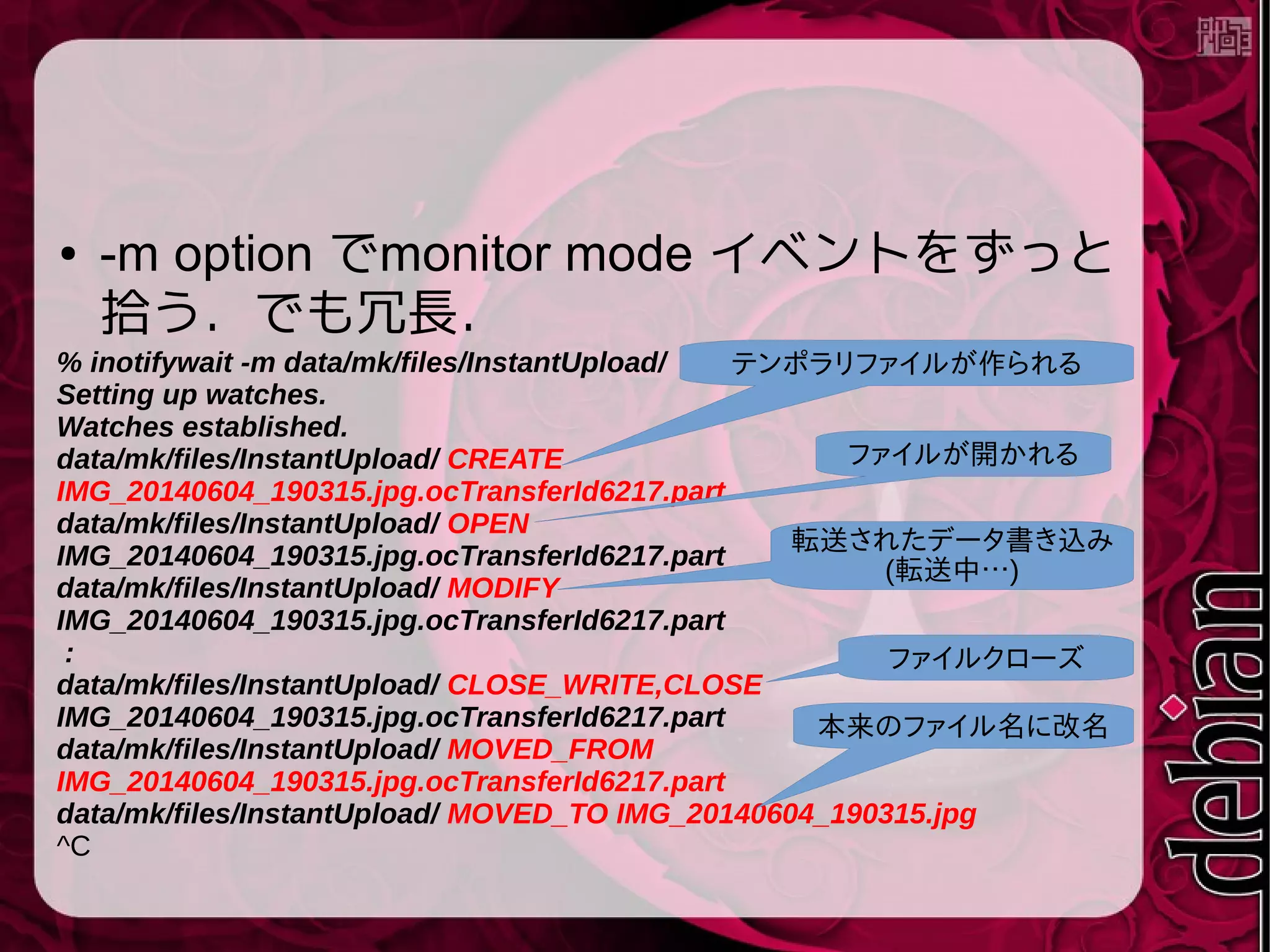 ● -m option でmonitor mode イベントをずっと
拾う．でも冗長．
% inotifywait -m data/mk/files/InstantUpload/
Setting up watches.
Watches established.
data/mk/files/InstantUpload/ CREATE
IMG_20140604_190315.jpg.ocTransferId6217.part
data/mk/files/InstantUpload/ OPEN
IMG_20140604_190315.jpg.ocTransferId6217.part
data/mk/files/InstantUpload/ MODIFY
IMG_20140604_190315.jpg.ocTransferId6217.part
:
data/mk/files/InstantUpload/ CLOSE_WRITE,CLOSE
IMG_20140604_190315.jpg.ocTransferId6217.part
data/mk/files/InstantUpload/ MOVED_FROM
IMG_20140604_190315.jpg.ocTransferId6217.part
data/mk/files/InstantUpload/ MOVED_TO IMG_20140604_190315.jpg
^C
テンポラリファイルが作られる
ファイルが開かれる
転送されたデータ書き込み
(転送中…)
ファイルクローズ
本来のファイル名に改名
 