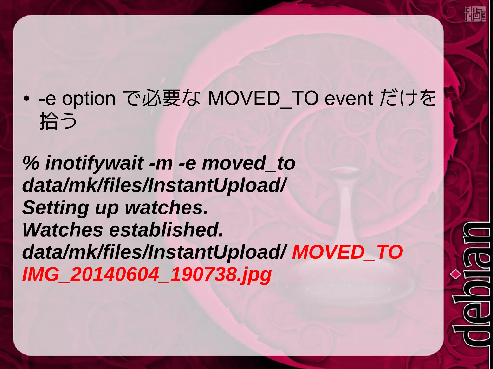 ● -e option で必要な MOVED_TO event だけを
拾う
% inotifywait -m -e moved_to
data/mk/files/InstantUpload/
Setting up watches.
Watches established.
data/mk/files/InstantUpload/ MOVED_TO
IMG_20140604_190738.jpg
 