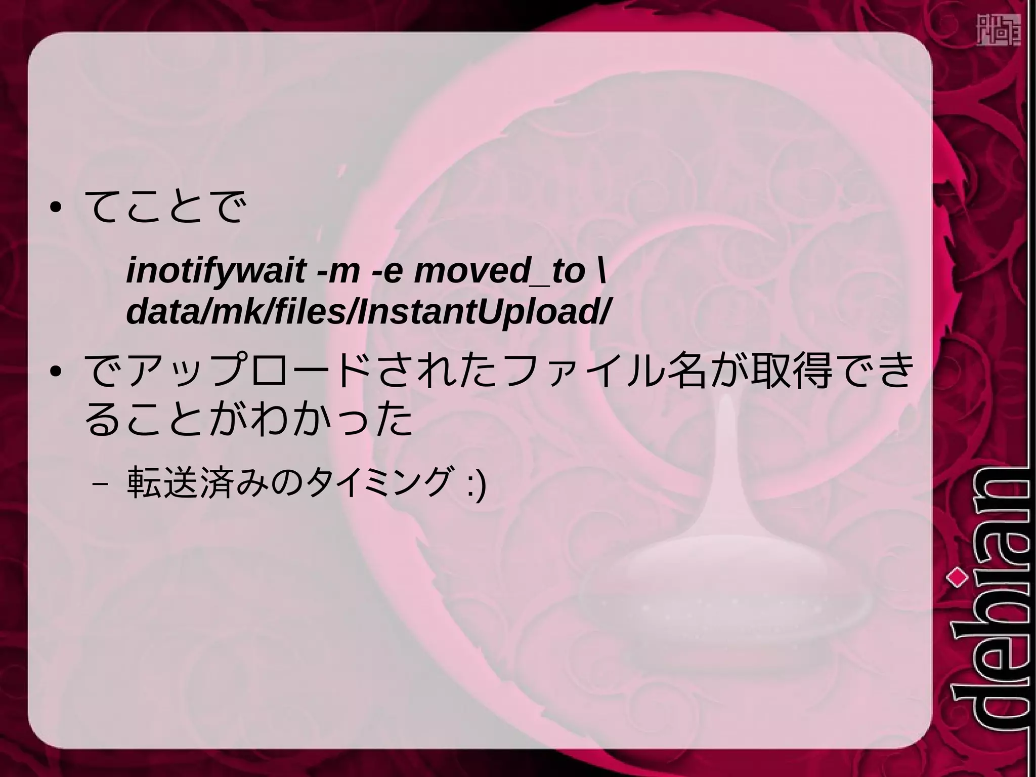 ● てことで
inotifywait -m -e moved_to 
data/mk/files/InstantUpload/
● でアップロードされたファイル名が取得でき
ることがわかった
– 転送済みのタイミング :)
 