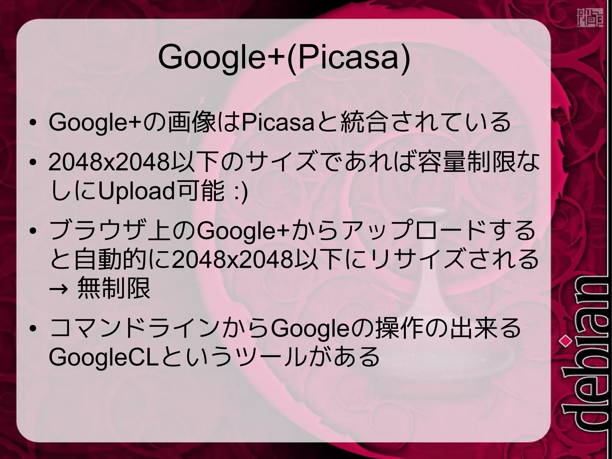 Google+(Picasa)
● Google+の画像はPicasaと統合されている
● 2048x2048以下のサイズであれば容量制限な
しにUpload可能 :)
● ブラウザ上のGoogle+からアップロードする
と自動的に2048x2048以下にリサイズされる
→ 無制限
● コマンドラインからGoogleの操作の出来る
GoogleCLというツールがある
 