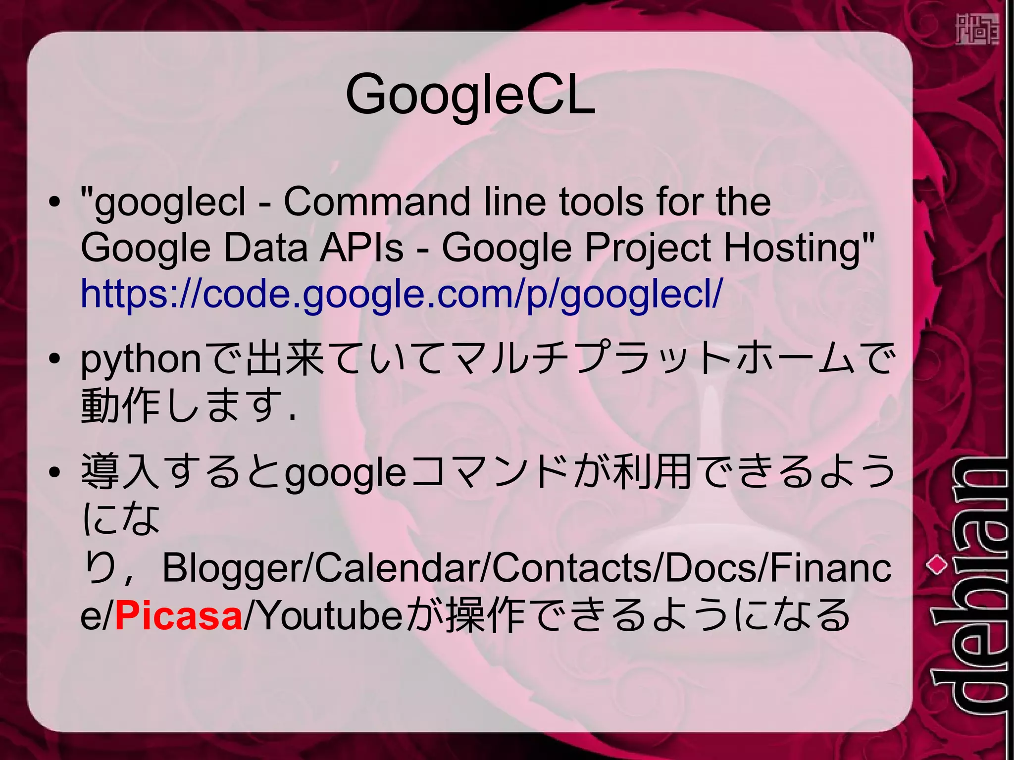 GoogleCL
● "googlecl - Command line tools for the
Google Data APIs - Google Project Hosting"
https://code.google.com/p/googlecl/
● pythonで出来ていてマルチプラットホームで
動作します．
● 導入するとgoogleコマンドが利用できるよう
にな
り，Blogger/Calendar/Contacts/Docs/Financ
e/Picasa/Youtubeが操作できるようになる
 