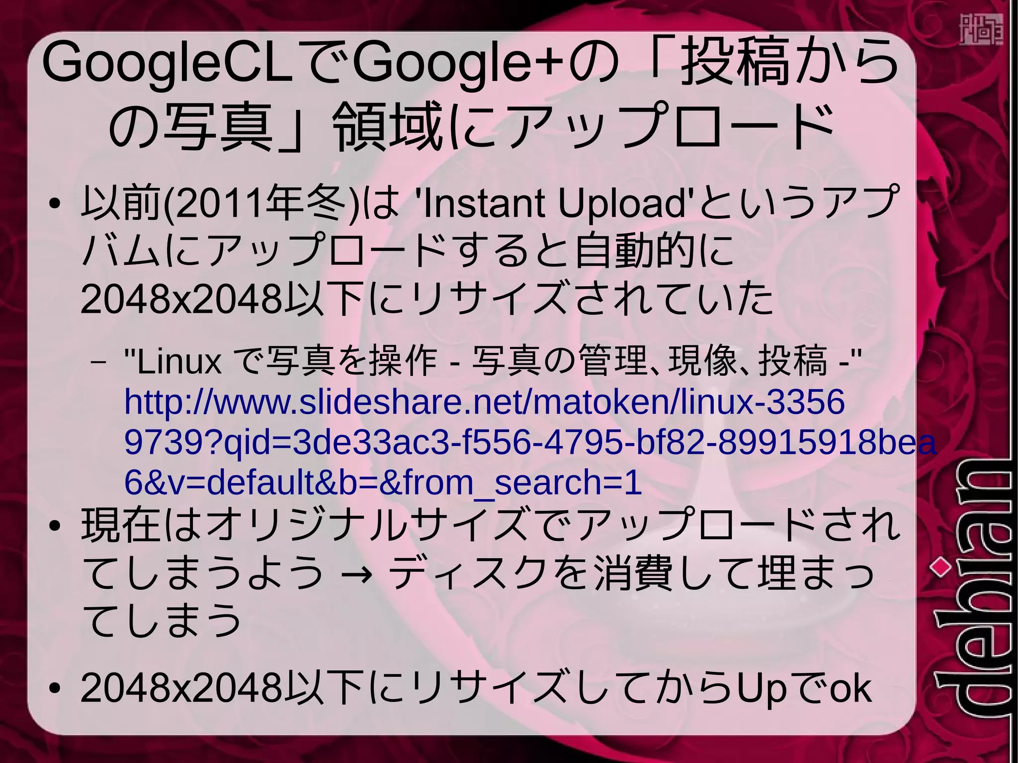 GoogleCLでGoogle+の「投稿から
の写真」領域にアップロード
● 以前(2011年冬)は 'Instant Upload'というアプ
バムにアップロードすると自動的に
2048x2048以下にリサイズされていた
– "Linux で写真を操作 - 写真の管理、現像、投稿 -"
http://www.slideshare.net/matoken/linux-3356
9739?qid=3de33ac3-f556-4795-bf82-89915918bea
6&v=default&b=&from_search=1
● 現在はオリジナルサイズでアップロードされ
→てしまうよう ディスクを消費して埋まっ
てしまう
● 2048x2048以下にリサイズしてからUpでok
 