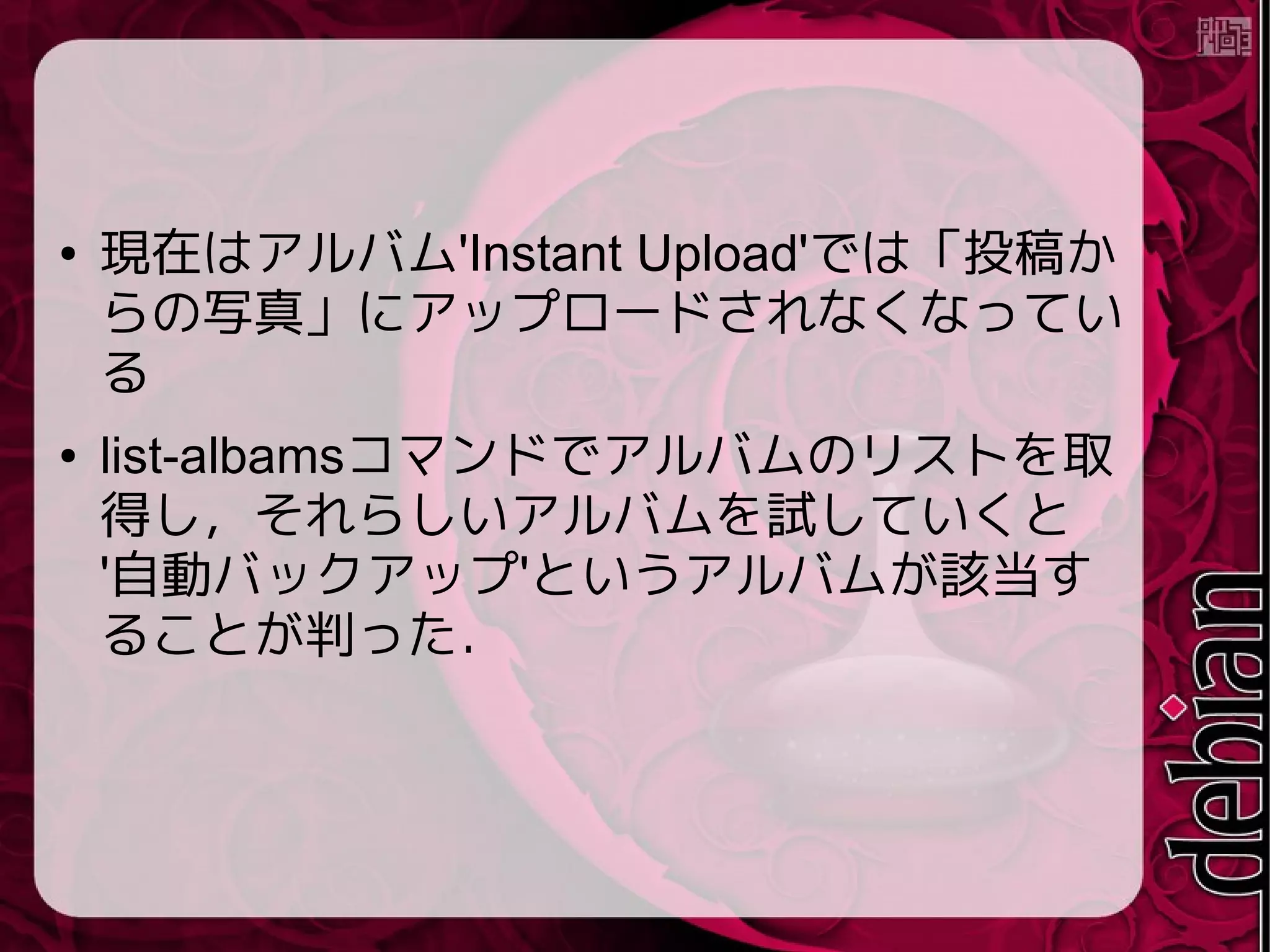 ● 現在はアルバム'Instant Upload'では「投稿か
らの写真」にアップロードされなくなってい
る
● list-albamsコマンドでアルバムのリストを取
得し，それらしいアルバムを試していくと
'自動バックアップ'というアルバムが該当す
ることが判った．
 