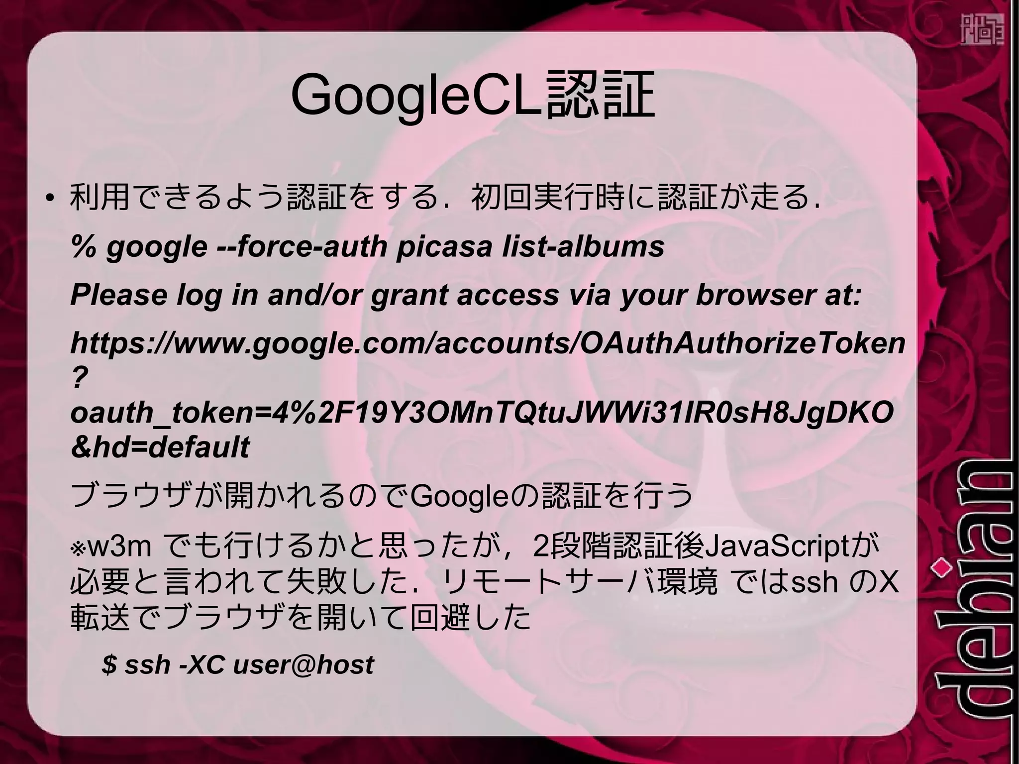 GoogleCL認証
● 利用できるよう認証をする．初回実行時に認証が走る．
% google --force-auth picasa list-albums
Please log in and/or grant access via your browser at:
https://www.google.com/accounts/OAuthAuthorizeToken
?
oauth_token=4%2F19Y3OMnTQtuJWWi31IR0sH8JgDKO
&hd=default
ブラウザが開かれるのでGoogleの認証を行う
※w3m でも行けるかと思ったが，2段階認証後JavaScriptが
必要と言われて失敗した．リモートサーバ環境 ではssh のX
転送でブラウザを開いて回避した
$ ssh -XC user@host
 