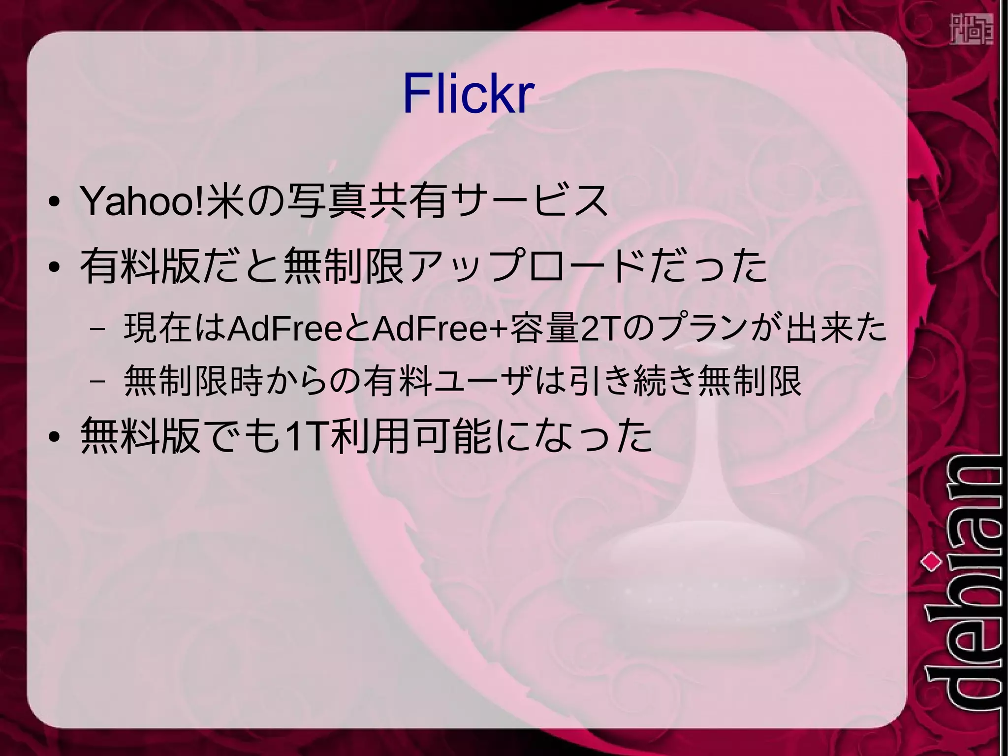 Flickr
● Yahoo!米の写真共有サービス
● 有料版だと無制限アップロードだった
– 現在はAdFreeとAdFree+容量2Tのプランが出来た
– 無制限時からの有料ユーザは引き続き無制限
● 無料版でも1T利用可能になった
 