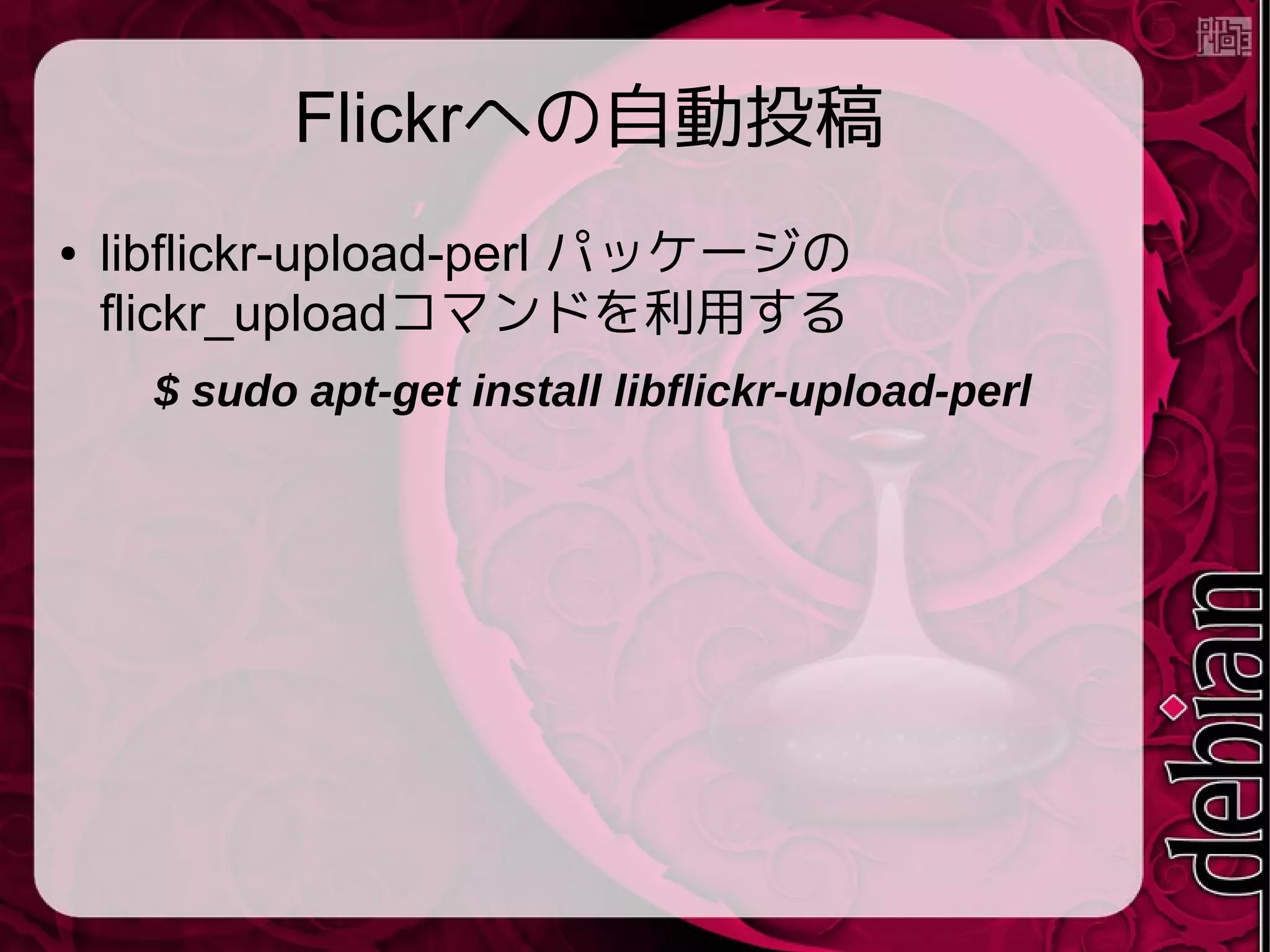 Flickrへの自動投稿
● libflickr-upload-perl パッケージの
flickr_uploadコマンドを利用する
$ sudo apt-get install libflickr-upload-perl
 