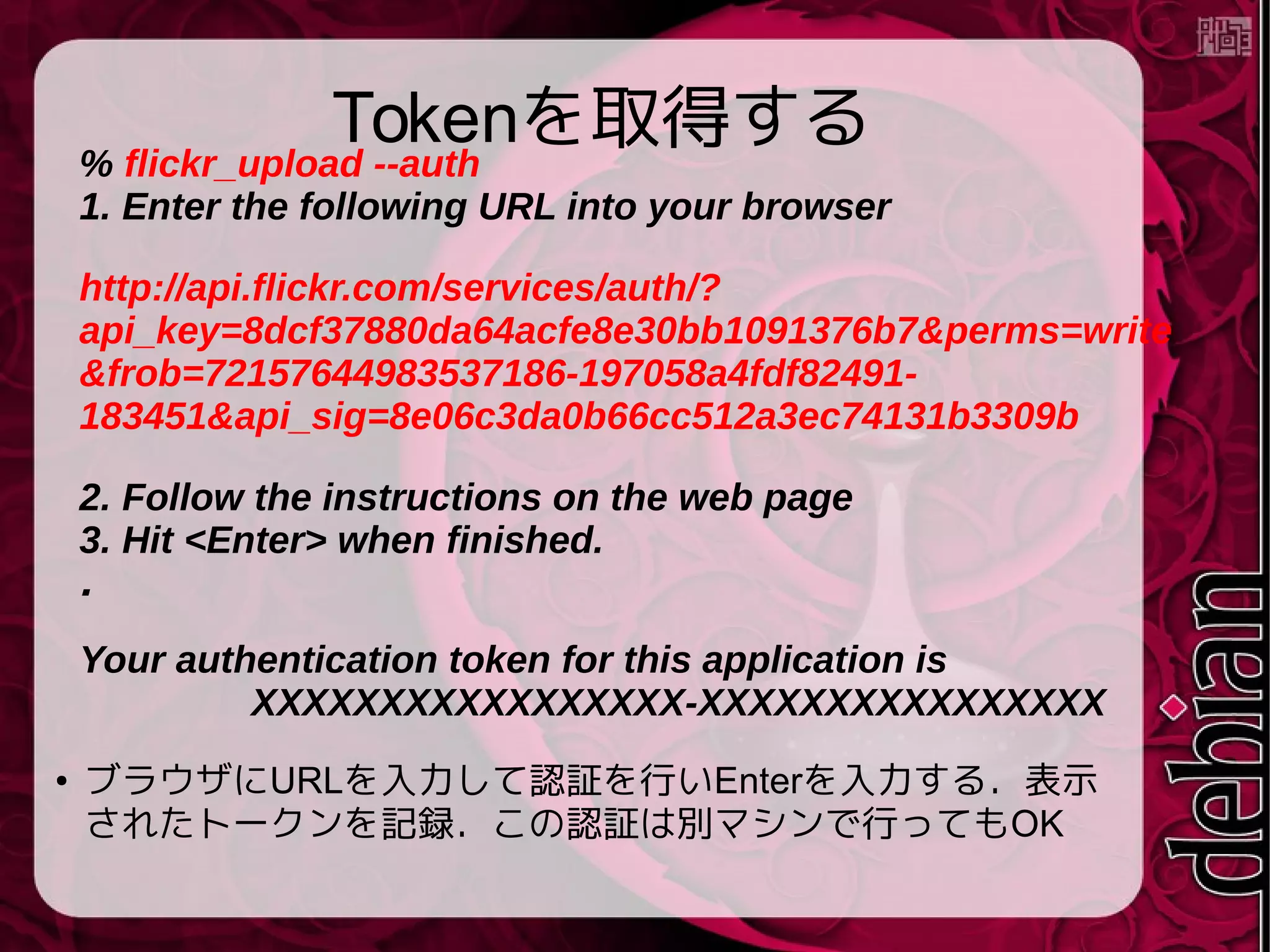 Tokenを取得する
● ブラウザにURLを入力して認証を行いEnterを入力する．表示
されたトークンを記録．この認証は別マシンで行ってもOK
% flickr_upload --auth
1. Enter the following URL into your browser
http://api.flickr.com/services/auth/?
api_key=8dcf37880da64acfe8e30bb1091376b7&perms=write
&frob=72157644983537186-197058a4fdf82491-
183451&api_sig=8e06c3da0b66cc512a3ec74131b3309b
2. Follow the instructions on the web page
3. Hit <Enter> when finished.
．
Your authentication token for this application is
XXXXXXXXXXXXXXXXX-XXXXXXXXXXXXXXXX
 
