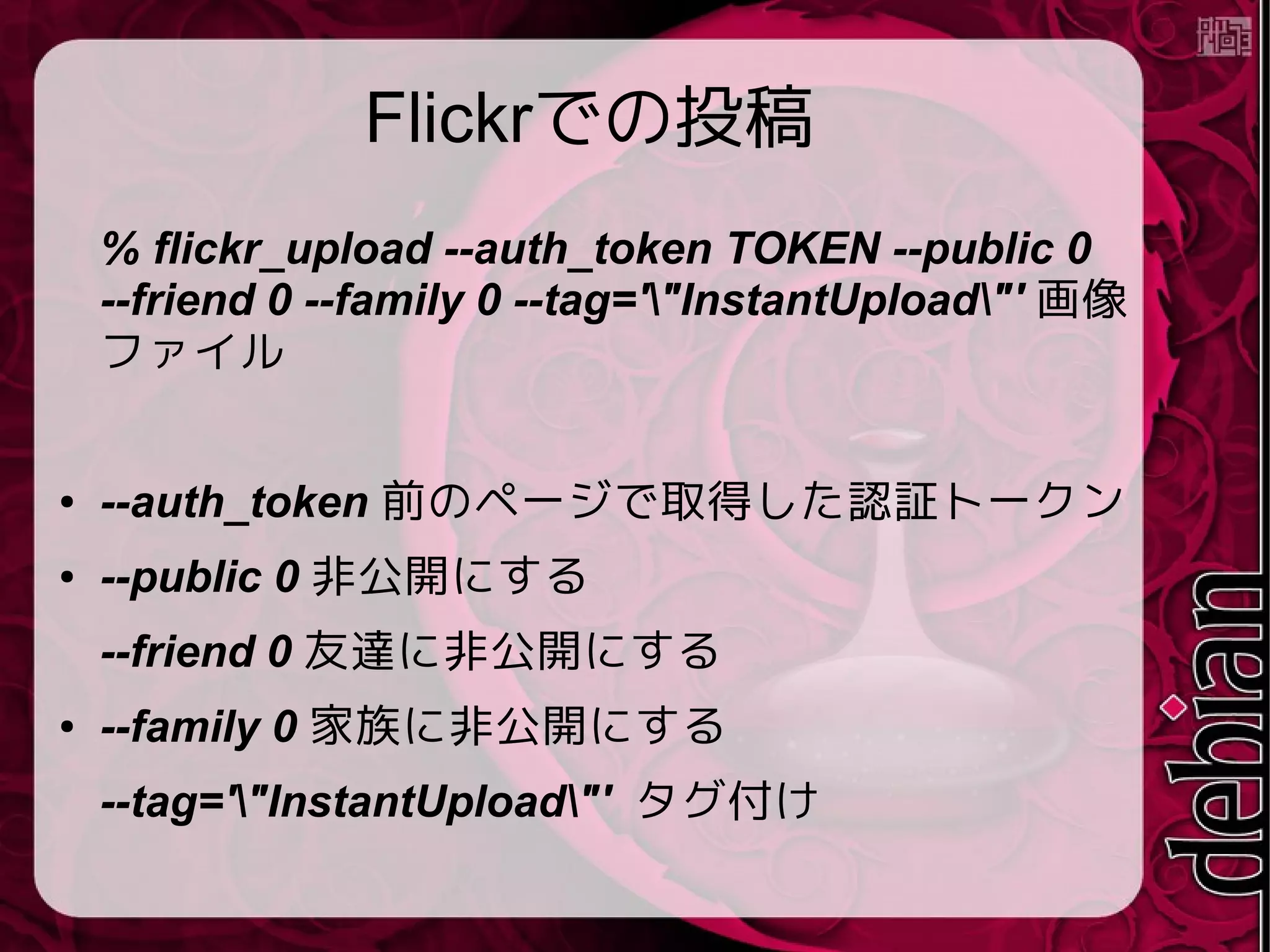 Flickrでの投稿
% flickr_upload --auth_token TOKEN --public 0
--friend 0 --family 0 --tag='"InstantUpload"' 画像
ファイル
● --auth_token 前のページで取得した認証トークン
● --public 0 非公開にする
--friend 0 友達に非公開にする
● --family 0 家族に非公開にする
--tag='"InstantUpload"' タグ付け
 