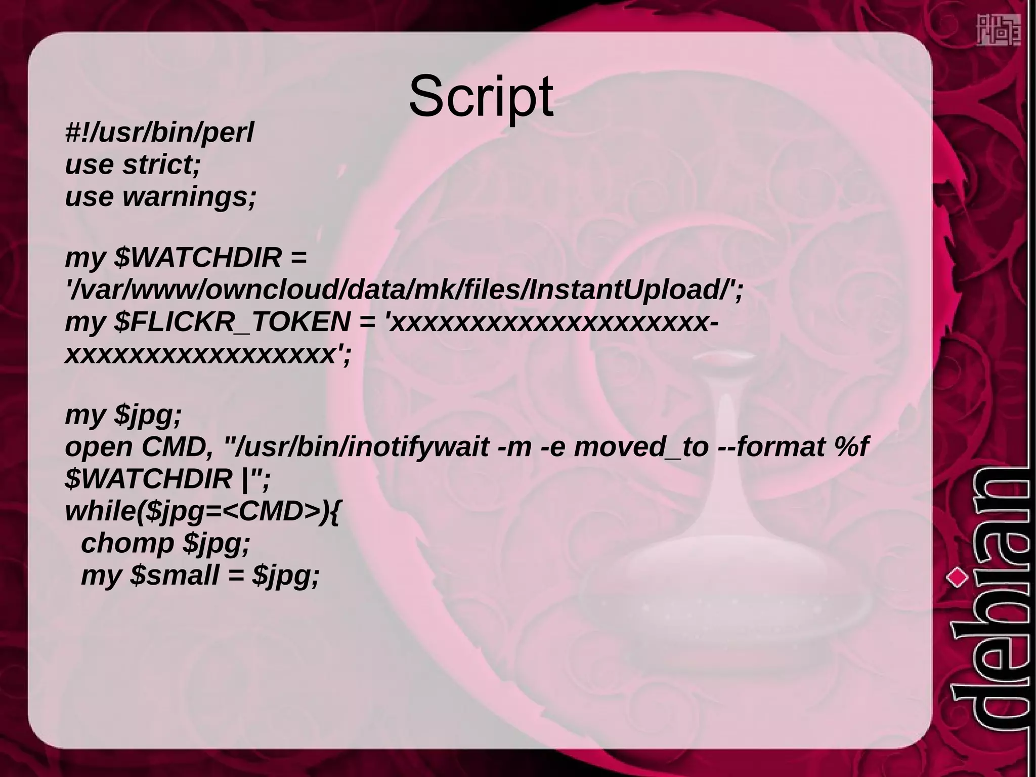 Script#!/usr/bin/perl
use strict;
use warnings;
my $WATCHDIR =
'/var/www/owncloud/data/mk/files/InstantUpload/';
my $FLICKR_TOKEN = 'xxxxxxxxxxxxxxxxxxxx-
xxxxxxxxxxxxxxxxx';
my $jpg;
open CMD, "/usr/bin/inotifywait -m -e moved_to --format %f
$WATCHDIR |";
while($jpg=<CMD>){
chomp $jpg;
my $small = $jpg;
 