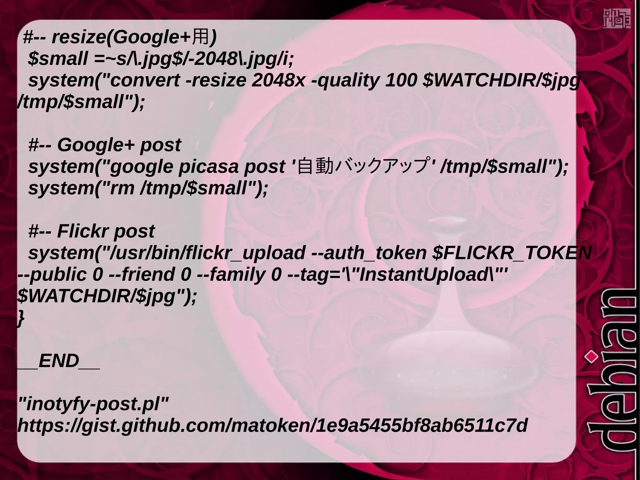 #-- resize(Google+用)
$small =~s/.jpg$/-2048.jpg/i;
system("convert -resize 2048x -quality 100 $WATCHDIR/$jpg
/tmp/$small");
#-- Google+ post
system("google picasa post '自動バックアップ' /tmp/$small");
system("rm /tmp/$small");
#-- Flickr post
system("/usr/bin/flickr_upload --auth_token $FLICKR_TOKEN
--public 0 --friend 0 --family 0 --tag='"InstantUpload"'
$WATCHDIR/$jpg");
}
__END__
"inotyfy-post.pl"
https://gist.github.com/matoken/1e9a5455bf8ab6511c7d
 