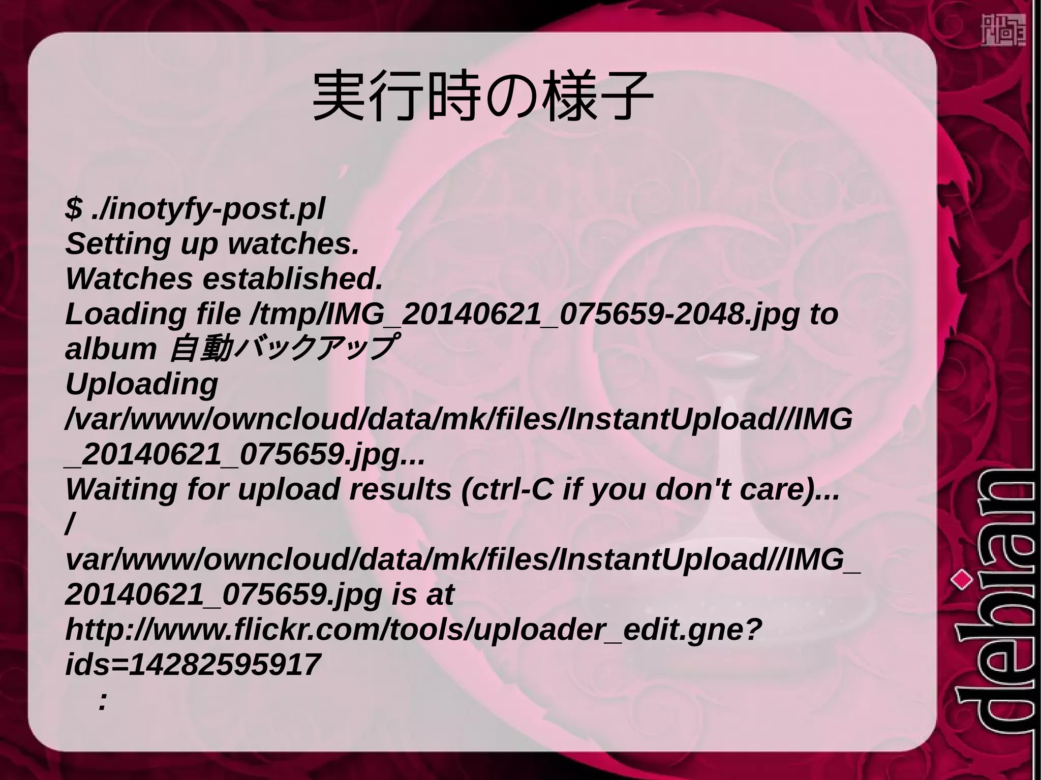 実行時の様子
$ ./inotyfy-post.pl
Setting up watches.
Watches established.
Loading file /tmp/IMG_20140621_075659-2048.jpg to
album 自動バックアップ
Uploading
/var/www/owncloud/data/mk/files/InstantUpload//IMG
_20140621_075659.jpg...
Waiting for upload results (ctrl-C if you don't care)...
/
var/www/owncloud/data/mk/files/InstantUpload//IMG_
20140621_075659.jpg is at
http://www.flickr.com/tools/uploader_edit.gne?
ids=14282595917
　:
 