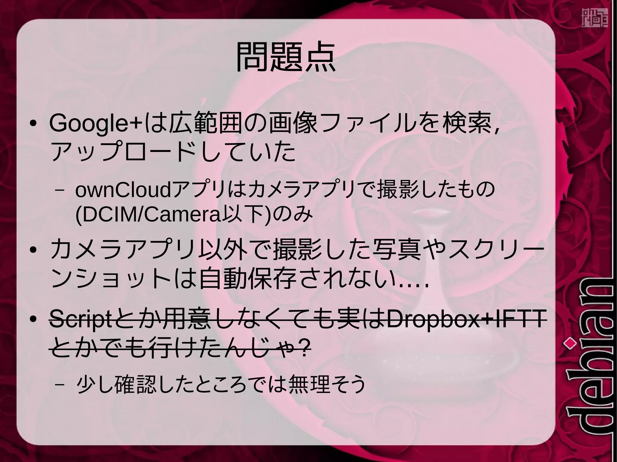 問題点
● Google+は広範囲の画像ファイルを検索，
アップロードしていた
– ownCloudアプリはカメラアプリで撮影したもの
(DCIM/Camera以下)のみ
● カメラアプリ以外で撮影した写真やスクリー
…ンショットは自動保存されない ．
● Scriptとか用意しなくても実はDropbox+IFTT
とかでも行けたんじゃ?
– 少し確認したところでは無理そう
 