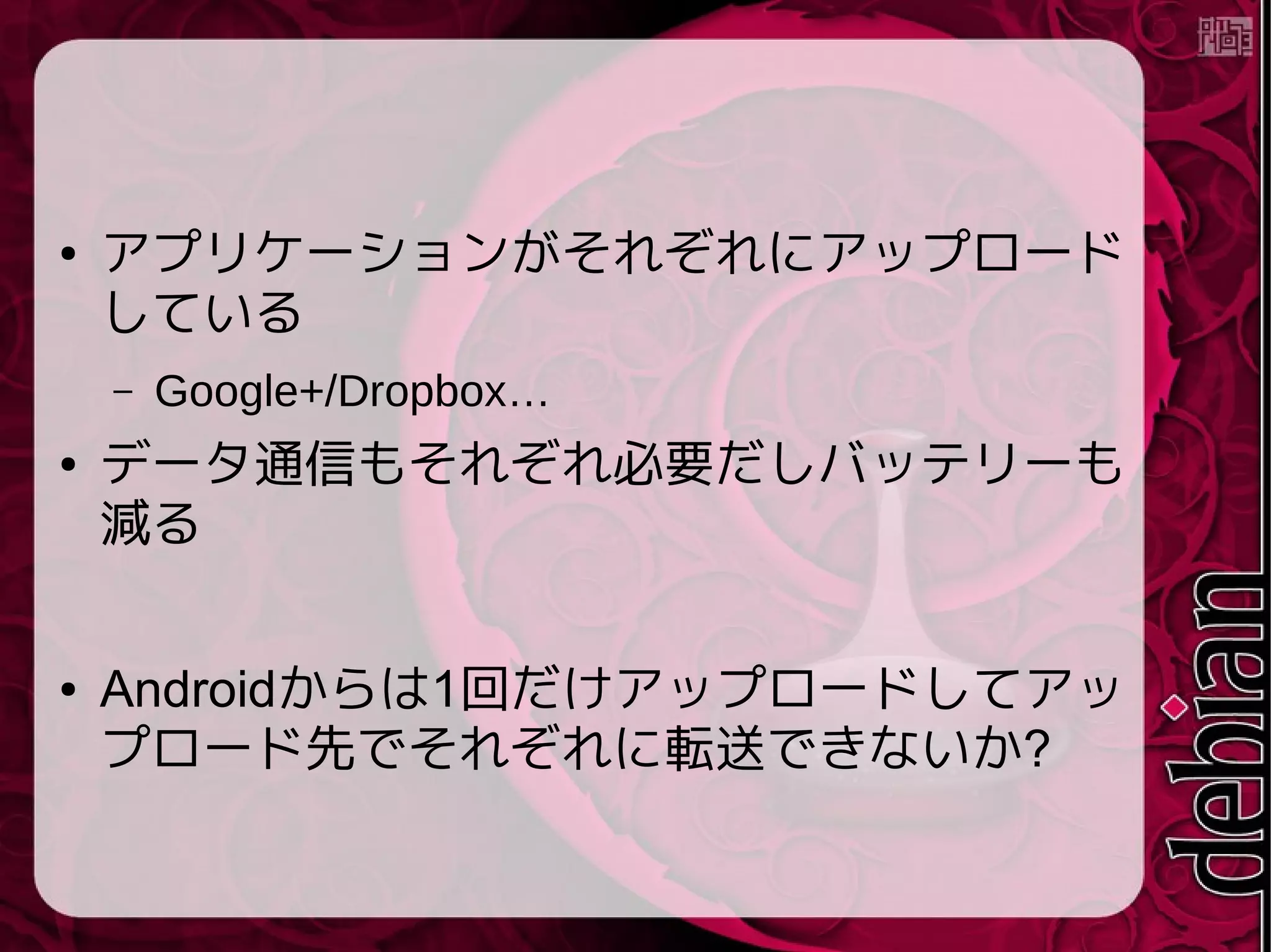● アプリケーションがそれぞれにアップロード
している
– Google+/Dropbox…
● データ通信もそれぞれ必要だしバッテリーも
減る
● Androidからは1回だけアップロードしてアッ
プロード先でそれぞれに転送できないか?
 