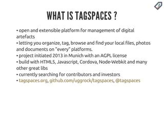 WHAT IS TAGSPACES ? 
▪ open and extensible platform for management of digital 
artefacts 
▪ letting you organize, tag, browse and find your local files, photos 
and documents on "every" platforms. 
▪ project initiated 2013 in Munich with an AGPL license 
▪ build with HTML5, Javascript, Cordova, Node-Webkit and many 
other great libs 
▪ currently searching for contributors and investors 
▪ tagspaces.org, github.com/uggrock/tagspaces, @tagspaces 
 