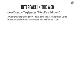 INTERFACE IN THE WEB 
ownCloud + TagSpaces "WebDav Edition" 
A workshop explaining how I have done the JS integration using 
the ownCloud's WebDav interface will be hold at 17:30 
 
