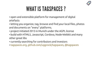 WHAT IS TAGSPACES ? 
▪ open and extensible platform for management of digital 
artefacts 
▪ letting you organize, tag, browse and find your local files, photos 
and documents on "every" platforms. 
▪ project initiated 2013 in Munich under the AGPL license 
▪ build with HTML5, Javascript, Cordova, Node-Webkit and many 
other great libs 
▪ currently searching for contributors and investors 
▪ tagspaces.org, github.com/uggrock/tagspaces, @tagspaces 
 