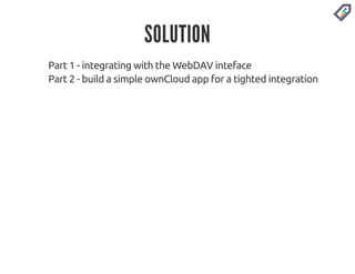 SOLUTION 
Part 1 - integrating with the WebDAV inteface 
Part 2 - build a simple ownCloud app for a tighted integration 
 