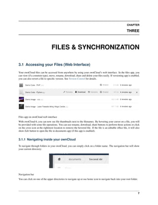CHAPTER
THREE
FILES & SYNCHRONIZATION
3.1 Accessing your Files (Web Interface)
Your ownCloud ﬁles can be accessed from anywhere by using your ownCloud’s web interface. In the ﬁles app, you
can view (if a common type), move, rename, download, share and delete your ﬁles easily. If versioning app is enabled,
you can also revert a ﬁle to speciﬁc version. See Version Control for details.
Files app on ownCloud web interface
With ownCloud 6, you can now see ﬁle thumbnails next to the ﬁlenames. By hovering your cursor on a ﬁle, you will
be provided with some ﬁle operations. You can use rename, download, share buttons to perform those actions or click
on the cross icon at the rightmost location to remove the hovered ﬁle. If the ﬁle is an editable ofﬁce ﬁle, it will also
show Edit button to open the ﬁle in documents app (if this app is enabled).
3.1.1 Navigating inside your ownCloud
To navigate through folders in your ownCloud, you can simply click on a folder name. The navigation bar will show
your current directory:
Navigation bar
You can click on one of the upper directories to navigate up or use home icon to navigate back into your root folder.
7
 