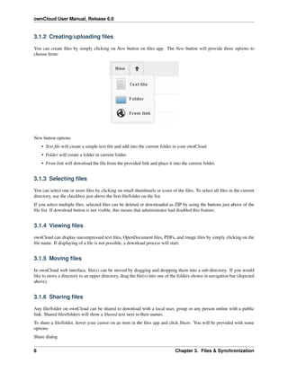 ownCloud User Manual, Release 6.0
3.1.2 Creating/uploading ﬁles
You can create ﬁles by simply clicking on New button on ﬁles app. The New button will provide three options to
choose from:
New button options
• Text ﬁle will create a simple text ﬁle and add into the current folder in your ownCloud.
• Folder will create a folder in current folder.
• From link will download the ﬁle from the provided link and place it into the current folder.
3.1.3 Selecting ﬁles
You can select one or more ﬁles by clicking on small thumbnails or icons of the ﬁles. To select all ﬁles in the current
directory, use the checkbox just above the ﬁrst ﬁle/folder on the list.
If you select multiple ﬁles, selected ﬁles can be deleted or downloaded as ZIP by using the buttons just above of the
ﬁle list. If download button is not visible, this means that administrator had disabled this feature.
3.1.4 Viewing ﬁles
ownCloud can display uncompressed text ﬁles, OpenDocument ﬁles, PDFs, and image ﬁles by simply clicking on the
ﬁle name. If displaying of a ﬁle is not possible, a download process will start.
3.1.5 Moving ﬁles
In ownCloud web interface, ﬁle(s) can be moved by dragging and dropping them into a sub-directory. If you would
like to move a directory to an upper directory, drag the ﬁle(s) into one of the folders shown in navigation bar (depicted
above).
3.1.6 Sharing ﬁles
Any ﬁle/folder on ownCloud can be shared to download with a local user, group or any person online with a public
link. Shared ﬁles/folders will show a Shared text next to their names.
To share a ﬁle/folder, hover your cursor on an item in the ﬁles app and click Share. You will be provided with some
options:
Share dialog
8 Chapter 3. Files & Synchronization
 